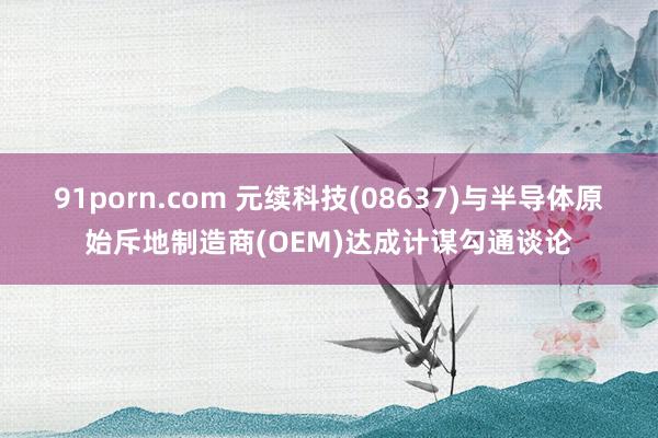 91porn.com 元续科技(08637)与半导体原始斥地制造商(OEM)达成计谋勾通谈论