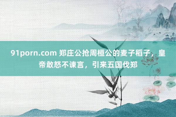 91porn.com 郑庄公抢周桓公的麦子稻子，皇帝敢怒不谏言，引来五国伐郑