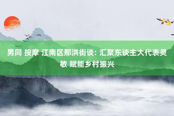 男同 按摩 江南区那洪街谈: 汇聚东谈主大代表灵敏 赋能乡村振兴