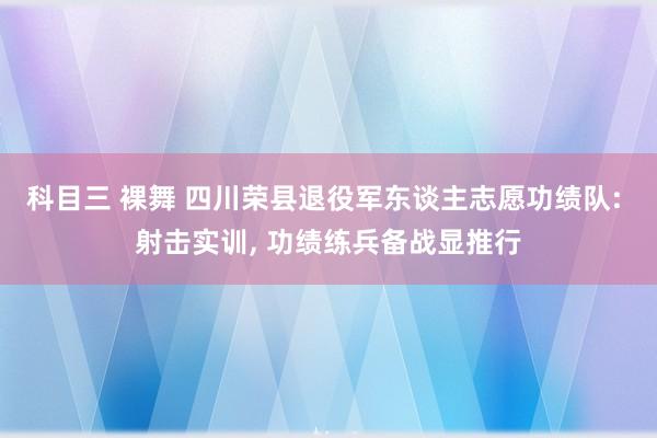 科目三 裸舞 四川荣县退役军东谈主志愿功绩队: 射击实训， 功绩练兵备战显推行