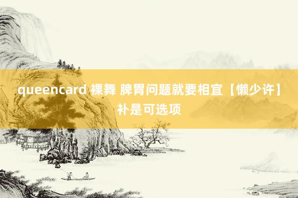 queencard 裸舞 脾胃问题就要相宜【懒少许】补是可选项