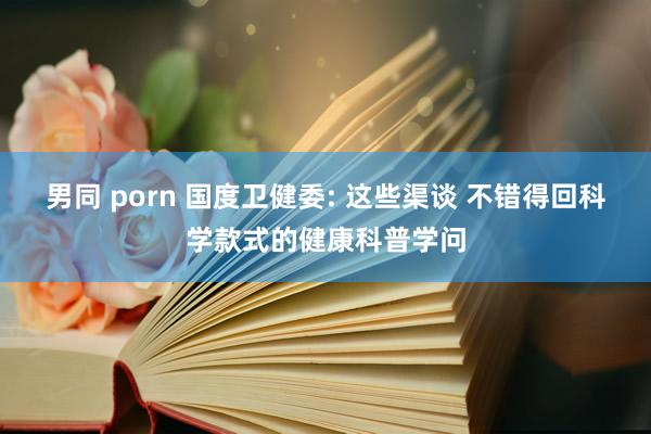 男同 porn 国度卫健委: 这些渠谈 不错得回科学款式的健康科普学问