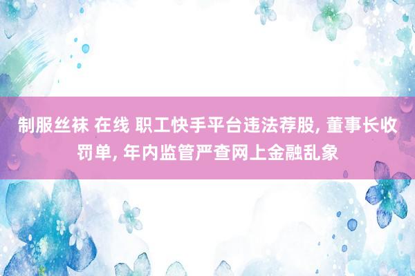 制服丝袜 在线 职工快手平台违法荐股， 董事长收罚单， 年内监管严查网上金融乱象