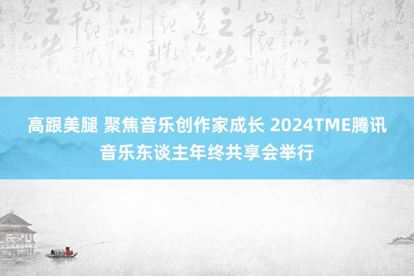 高跟美腿 聚焦音乐创作家成长 2024TME腾讯音乐东谈主年终共享会举行