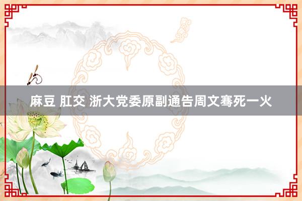 麻豆 肛交 浙大党委原副通告周文骞死一火