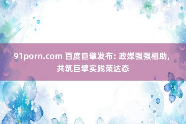 91porn.com 百度巨擘发布: 政媒强强相助， 共筑巨擘实践荣达态