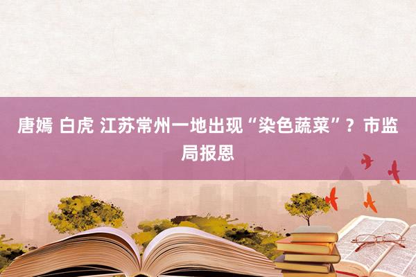 唐嫣 白虎 江苏常州一地出现“染色蔬菜”？市监局报恩