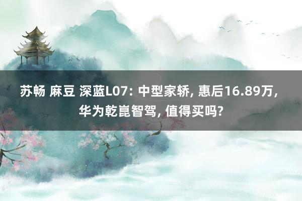 苏畅 麻豆 深蓝L07: 中型家轿， 惠后16.89万， 华为乾崑智驾， 值得买吗?