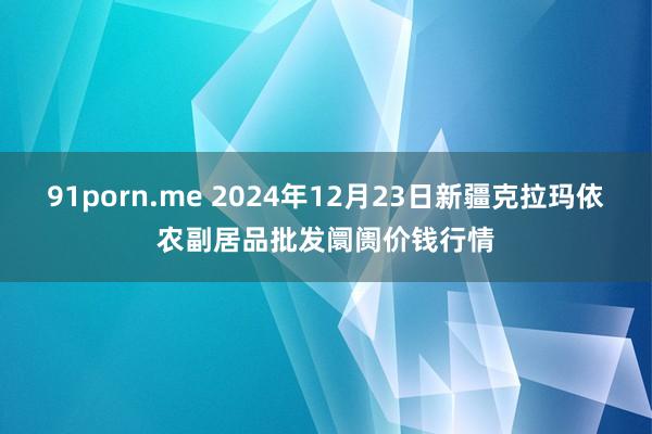 91porn.me 2024年12月23日新疆克拉玛依农副居品批发阛阓价钱行情