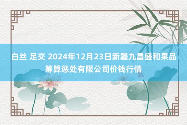 白丝 足交 2024年12月23日新疆九昌盛和果品筹算惩处有限公司价钱行情