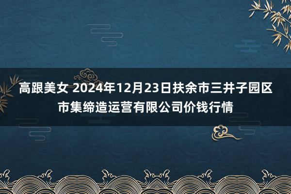 高跟美女 2024年12月23日扶余市三井子园区市集缔造运营有限公司价钱行情