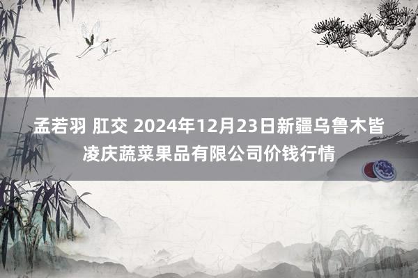 孟若羽 肛交 2024年12月23日新疆乌鲁木皆凌庆蔬菜果品有限公司价钱行情