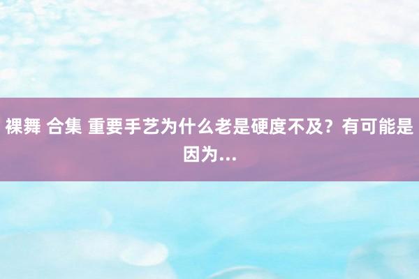 裸舞 合集 重要手艺为什么老是硬度不及？有可能是因为...