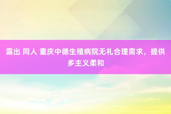 露出 同人 重庆中德生殖病院无礼合理需求，提供多主义柔和