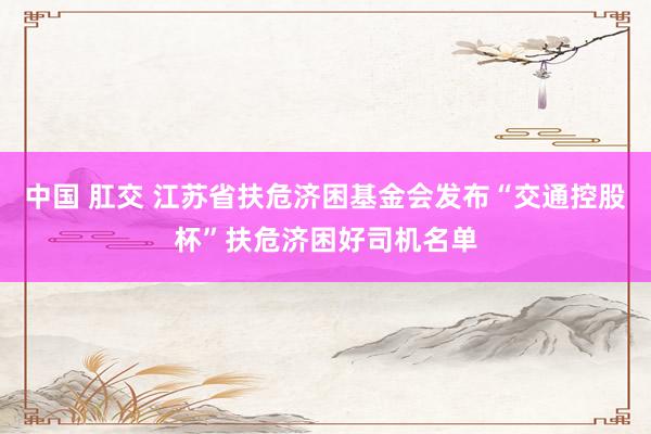 中国 肛交 江苏省扶危济困基金会发布“交通控股杯”扶危济困好司机名单