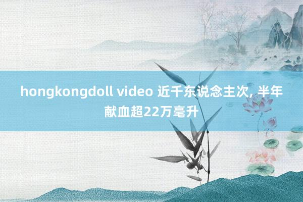 hongkongdoll video 近千东说念主次， 半年献血超22万毫升