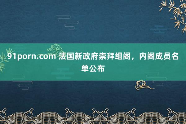 91porn.com 法国新政府崇拜组阁，内阁成员名单公布