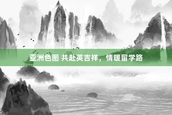 亚洲色图 共赴英吉祥，情暖留学路