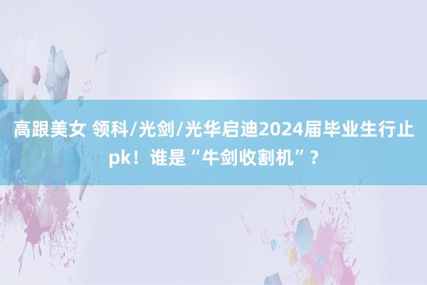 高跟美女 领科/光剑/光华启迪2024届毕业生行止pk！谁是“牛剑收割机”？