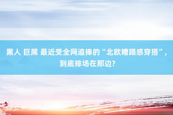 黑人 巨屌 最近受全网追捧的“北欧糟蹋感穿搭”， 到底排场在那边?