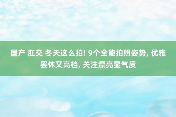 国产 肛交 冬天这么拍! 9个全能拍照姿势， 优雅罢休又高档， 关注漂亮显气质