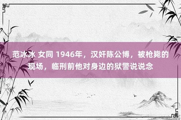 范冰冰 女同 1946年，汉奸陈公博，被枪毙的现场，临刑前他对身边的狱警说说念