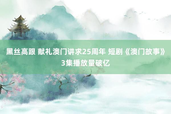 黑丝高跟 献礼澳门讲求25周年 短剧《澳门故事》3集播放量破亿