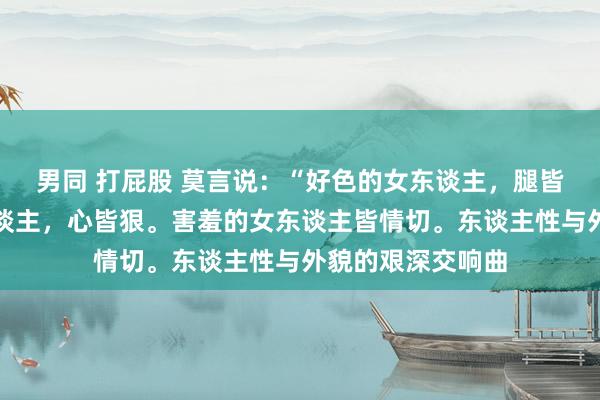 男同 打屁股 莫言说：“好色的女东谈主，腿皆粗，话少的女东谈主，心皆狠。害羞的女东谈主皆情切。东谈主性与外貌的艰深交响曲