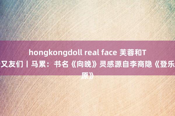 hongkongdoll real face 芙蓉和TA的一又友们丨马累：书名《向晚》灵感源自李商隐《登乐游原》