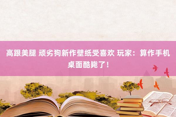 高跟美腿 顽劣狗新作壁纸受喜欢 玩家：算作手机桌面酷毙了！