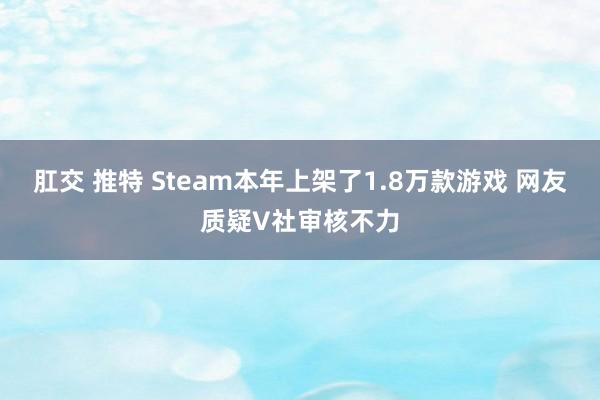 肛交 推特 Steam本年上架了1.8万款游戏 网友质疑V社审核不力