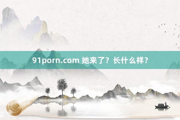 91porn.com 她来了？长什么样？