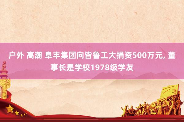 户外 高潮 阜丰集团向皆鲁工大捐资500万元， 董事长是学校1978级学友