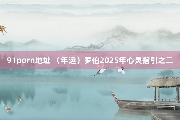 91porn地址 （年运）罗伯2025年心灵指引之二