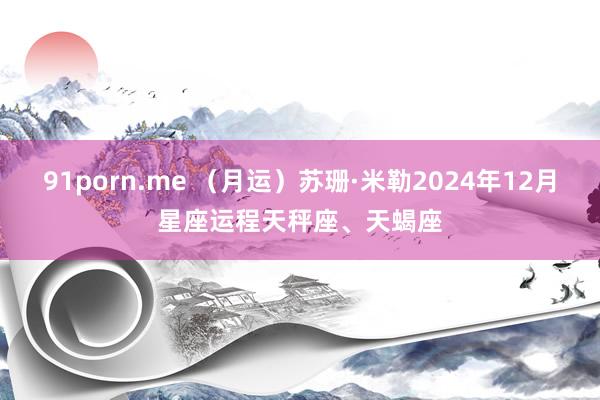 91porn.me （月运）苏珊·米勒2024年12月星座运程天秤座、天蝎座