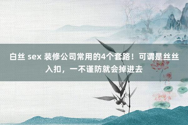 白丝 sex 装修公司常用的4个套路！可谓是丝丝入扣，一不谨防就会掉进去