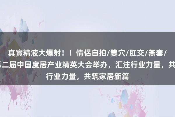 真實精液大爆射！！情侶自拍/雙穴/肛交/無套/大量噴精 第二届中国度居产业精英大会举办，汇注行业力量，共筑家居新篇