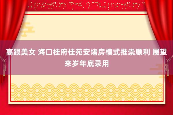 高跟美女 海口桂府佳苑安堵房模式推崇顺利 展望来岁年底录用