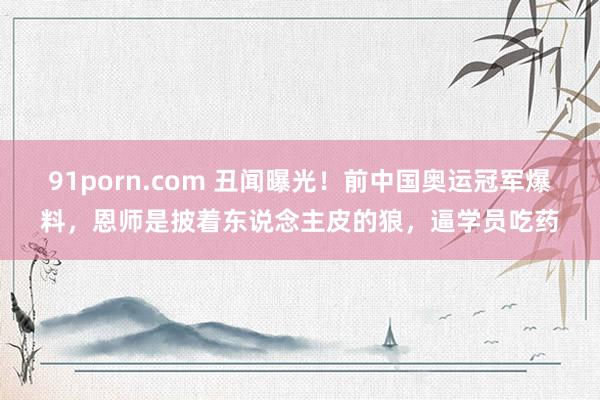 91porn.com 丑闻曝光！前中国奥运冠军爆料，恩师是披着东说念主皮的狼，逼学员吃药