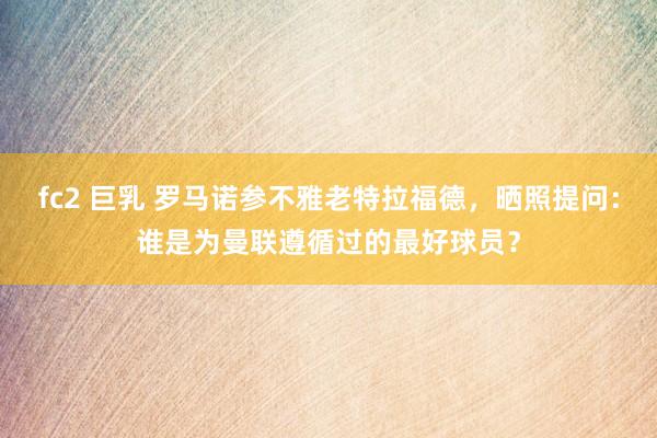 fc2 巨乳 罗马诺参不雅老特拉福德，晒照提问：谁是为曼联遵循过的最好球员？