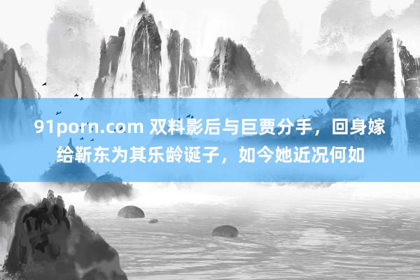 91porn.com 双料影后与巨贾分手，回身嫁给靳东为其乐龄诞子，如今她近况何如