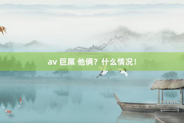 av 巨屌 他俩？什么情况！