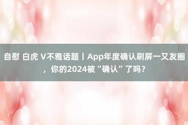 自慰 白虎 V不雅话题丨App年度确认刷屏一又友圈，你的2024被“确认”了吗？