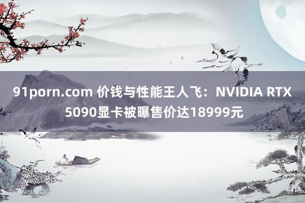 91porn.com 价钱与性能王人飞：NVIDIA RTX 5090显卡被曝售价达18999元