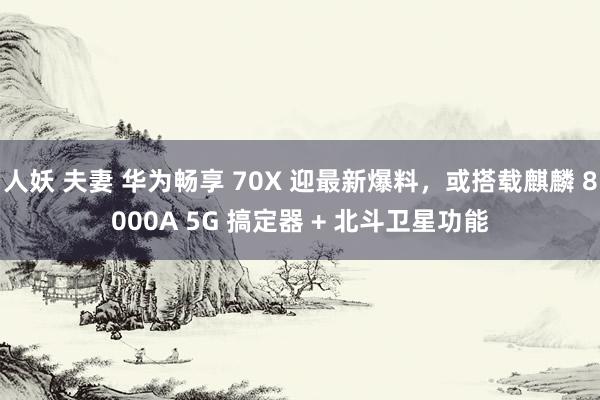 人妖 夫妻 华为畅享 70X 迎最新爆料，或搭载麒麟 8000A 5G 搞定器 + 北斗卫星功能