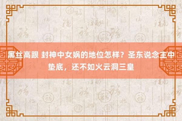 黑丝高跟 封神中女娲的地位怎样？圣东说念主中垫底，还不如火云洞三皇