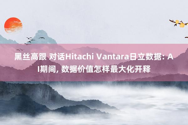 黑丝高跟 对话Hitachi Vantara日立数据: AI期间， 数据价值怎样最大化开释