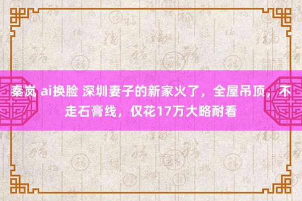 秦岚 ai换脸 深圳妻子的新家火了，全屋吊顶，不走石膏线，仅花17万大略耐看