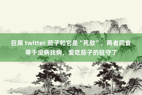 巨屌 twitter 茄子和它是“死敌”，两者同食等于没病找病，爱吃茄子的驻守了