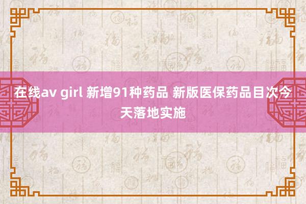 在线av girl 新增91种药品 新版医保药品目次今天落地实施